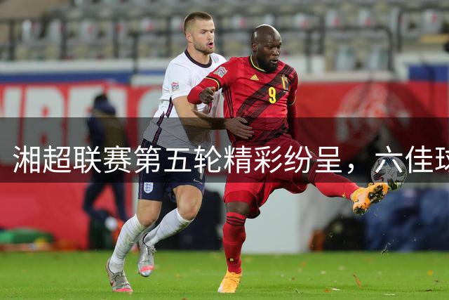 湘超联赛第五轮精彩纷呈，六佳球评选火热进行